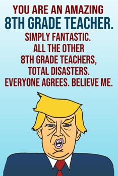 Paperback You Are An Amazing 8th Grade Teacher Simply Fantastic All the Other 8th Grade Teachers Total Disasters Everyone Agrees Believe Me: Donald Trump 110-Pa Book