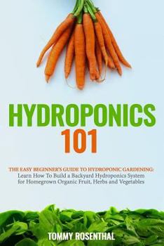 Hydroponics 101: The Easy Beginner’s Guide to Hydroponic Gardening. Learn How To Build a Backyard Hydroponics System for Homegrown Organic Fruit, Herbs and Vegetables
