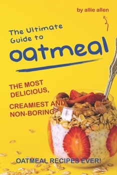 The Ultimate Guide to Oatmeal: The Most Delicious, Creamiest and Non-Boring Oatmeal Recipes Ever!