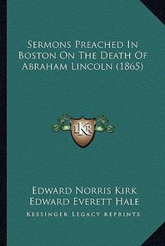 Sermons Preached in Boston on the Death of Abraham Lincoln. Together With the Funeral Services in the East Room of the Executive Mansion at Washington
