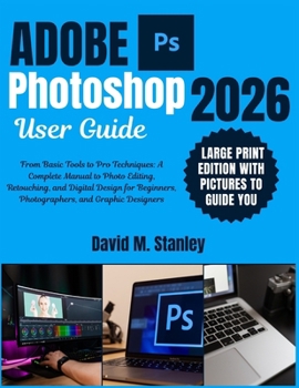 ADOBE PHOTOSHOP USER GUIDE: From Basic Tools to Pro Techniques: A Complete Manual to Photo Editing, Retouching, and Digital Design for Beginners, Photographers, and Graphic Designers
