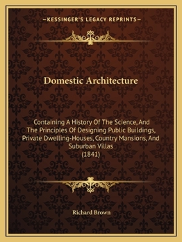 Domestic Architecture: Containing A History Of The Science, And The Principles Of Designing Public Buildings, Private Dwelling-Houses, Country Mansions, And Suburban Villas