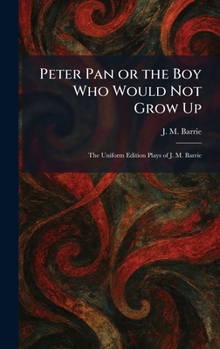 Peter Pan or the Boy Who Would Not Grow Up: The Uniform Edition Plays of J. M. Barrie