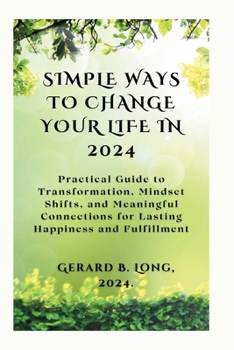 Simple Ways to Change Your Life in 2024: Practical Guide to Transformation, Mindset Shifts, and Meaningful Connections for Lasting Happiness and Fulfillment