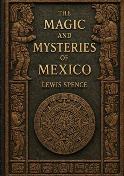 The Magic and Mysteries of Mexico: The Arcane Secrets and Occult Lore of the Ancient Mexicans and Maya
