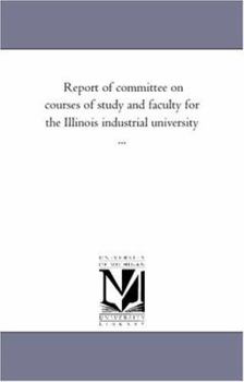 Report of committee on courses of study and faculty for the Illinois industrial university ...