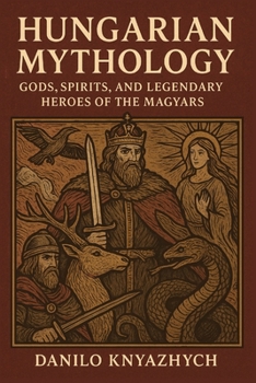 Hungarian Mythology: Gods, Spirits, and Legendary Heroes of the Magyars