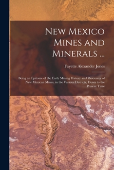 New Mexico Mines and Minerals ...: Being an Epitome of the Early Mining History and Resources of New Mexican Mines, in the Various Districts, Down to