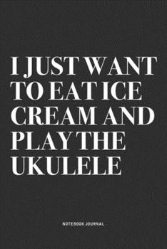 I Just Want To Eat Ice Cream And Play The Ukulele: A 6x9 Inch Diary Notebook Journal With A Bold Text Font Slogan On A Matte Cover and 120 Blank Lined Pages Makes A Great Alternative To A Card