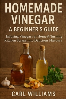 Homemade Vinegar – A Beginner’s Guide: Infusing Vinegars at Home & Turning Kitchen Scraps into Delicious Flavours