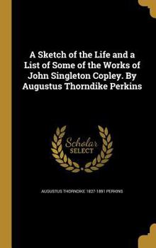 A Sketch of the Life and a List of Some of the Works of John Singleton Copley. By Augustus Thorndike Perkins
