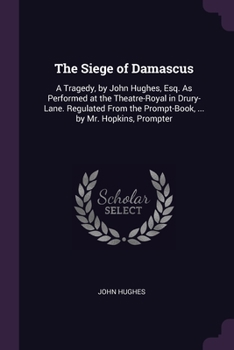 The Siege of Damascus: A Tragedy, by John Hughes, Esq. As Performed at the Theatre-Royal in Drury-Lane. Regulated From the Prompt-Book, ... by Mr. Hopkins, Prompter