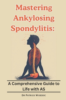 Mastering Ankylosing Spondylitis : A Comprehensive Guide to Life with AS