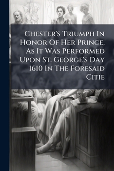 Chester's Triumph In Honor Of Her Prince: As It Was Performed Upon St. George's Day, 1610, In The Foresaid City