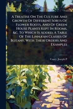 A Treatise On The Culture And Growth Of Different Sorts Of Flower Roots, And Of Green House Plants Kept In Rooms, &c. To Which Is Added, A Table Of ... Of Botany, With Their Orders And Examples