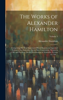 The Works of Alexander Hamilton: Comprising His Most Important Official Reports; an Improved Edition of the Federalist, On the New Constitution, ... of Neutrality, Written in 1793 ...; Volume 3