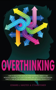 Overthinking: How to Declutter Your Life From Worrying, Anxiety and Negative Thinking That Stop Your Mind and Lead to Procrastination. Dare to Take Action, Regain Self-Esteem and Boost Productivity!