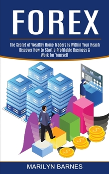 Forex: Discover How to Start a Profitable Business & Work for Yourself (The Secret of Wealthy Home Traders Is Within Your Reach)