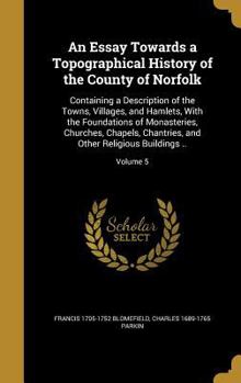 An Essay Towards a Topographical History of the County of Norfolk: Containing a Description of the Towns, Villages, and Hamlets, with the Foundations of Monasteries, Churches, Chapels, Chantries, and 