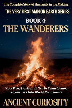 The Wanderer: How Fire, Stories and Trade Transformed Sojourners into World Conquerors (The Very First Man On Earth Collection)
