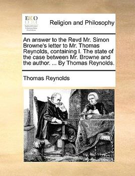 Paperback An Answer to the Revd Mr. Simon Browne's Letter to Mr. Thomas Reynolds, Containing I. the State of the Case Between Mr. Browne and the Author. ... by Book
