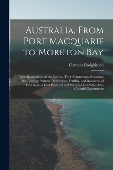 Australia, From Port Macquarie to Moreton Bay: With Descriptions of the Natives, Their Manners and Customs, the Geology, Natural Productions, ... Surveyed by Order of the Colonial Government