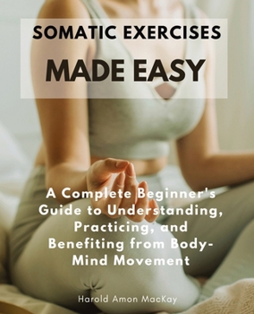 Somatic Exercises Made Easy: A Complete Beginner's Guide to Understanding, Practicing, and Benefiting from Body-Mind Movement