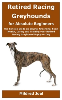 Paperback Retired Racing Greyhounds for Absolute Beginners: The Concise Guide on Buying, Grooming, Food, Health, Caring and Training your Retired Racing Greyhou Book