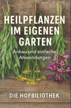 Heilpflanzen im eigenen Garten: Anbau und einfache Anwendungen für Einsteiger: Der praktische Leitfaden zu Pflege, Ernte, Trocknung und natürlichen Hausmitteln aus dem Kräutergarten