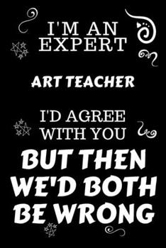 I'm An Expert Art Teacher I'd Agree With You But Then We'd Both Be Wrong: Perfect Gag Gift For An Expert Art Teacher | Blank Lined Notebook Journal | ... | Work Humour and Banter | Christmas | Xmas