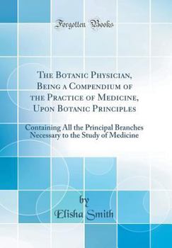 Hardcover The Botanic Physician, Being a Compendium of the Practice of Medicine, Upon Botanic Principles: Containing All the Principal Branches Necessary to the Book