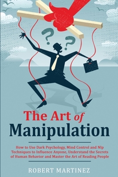 The Art of Manipulation: How to Use Dark Psychology, Mind Control and Nlp Techniques to Influence Anyone, Understand the Secrets of Human Behavior and Master the Art of Reading People