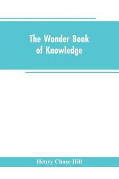 The Wonder Book of Knowledge: The Marvels of Modern Industry and Invention the Interesting Stories of Common Things the Mysterious Processes of Nature