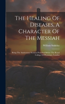 Hardcover The Healing Of Diseases, A Character Of The Messiah: Being The Anniversary Sermon Preached Before The Royal College Of Physicians, London Book