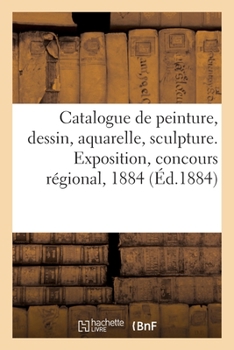 Paperback Catalogue de peinture, dessin, aquarelle, sculpture. Exposition, concours régional, 1884 [French] Book