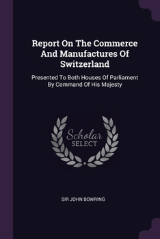 Report On The Commerce And Manufactures Of Switzerland: Presented To Both Houses Of Parliament By Command Of His Majesty
