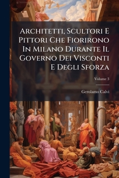 Architetti, Scultori E Pittori Che Fiorirono In Milano Durante Il Governo Dei Visconti E Degli Sforza, Volume 3