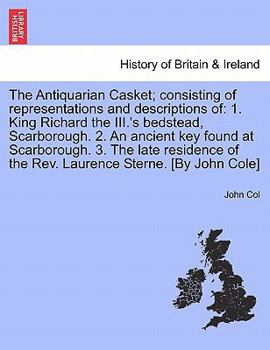 The Antiquarian Casket; consisting of representations and descriptions of: 1. King Richard the III.'s bedstead, Scarborough. 2. An ancient key found ... of the Rev. Laurence Sterne. [By John Cole]