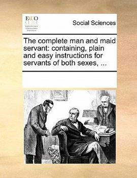 The complete man and maid servant: containing, plain and easy instructions for servants of both sexes, ...