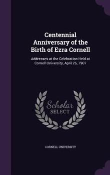 Hardcover Centennial Anniversary of the Birth of Ezra Cornell: Addresses at the Celebration Held at Cornell University, April 26, 1907 Book