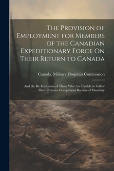 The Provision of Employment for Members of the Canadian Expeditionary Force On Their Return to Canada: And the Re-Education of Those Who Are Unable to ... Previous Occupations Because of Disability