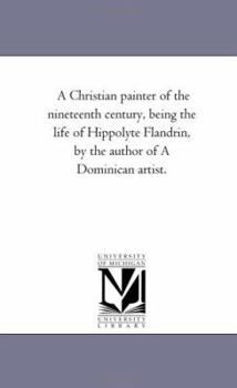 Paperback A Christian Painter of the Nineteenth Century, Being the Life of Hippolyte Flandrin, by the Author of a Dominican Artist. Book