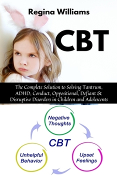 CBT: The Complete Solution to Solving Tantrum, ADHD, Conduct, Oppositional, Defiant & Disruptive Disorders in Children and Adolescents