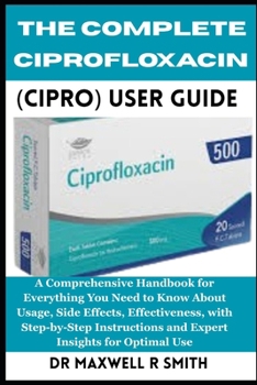 Paperback The Complete Ciprofloxacin (Cipro) User Guide: A Comprehensive Handbook for Everything You Need to Know About, Usage, Side Effects, Effectiveness, wit Book