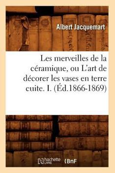 Paperback Les Merveilles de la Céramique, Ou l'Art de Décorer Les Vases En Terre Cuite. I. (Éd.1866-1869) [French] Book