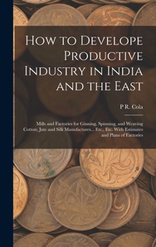 Hardcover How to Develope Productive Industry in India and the East: Mills and Factories for Ginning, Spinning, and Weaving Cotton; Jute and Silk Manufactures.. Book