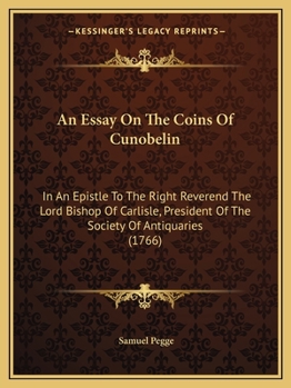 An Essay On The Coins Of Cunobelin: In An Epistle To The Right Reverend The Lord Bishop Of Carlisle, President Of The Society Of Antiquaries