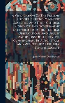 A Vindication Of The Present Order Of Friendly Benefit Societies, And Their General Conduct And Government Defended From The Illiberal Observations ... And Member Of A Friendly Benefit Society