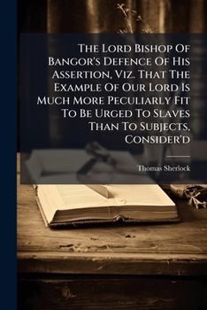 The Lord Bishop of Bangor's defence of his assertion, viz. That the example of our Lord is much more peculiarly fit to be urged to slaves than to subjects, consider'd. By Tho. Sherlock, ...