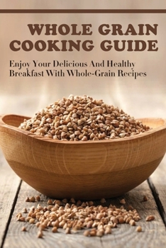 Paperback Whole Grain Cooking Guide: Enjoy Your Delicious And Healthy Breakfast With Whole-Grain Recipes: Methods For Making Healthy Meals By Using Whole Grain Book